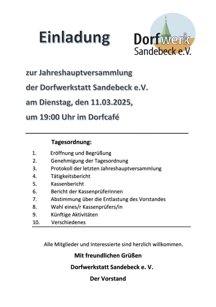Einladung zur Jahreshauptversammlung am Dienstag, den 11.03.2025 um 19 Uhr im Dorfcafé Tagesordnung: 1. Eröffnung und Begrüßung 2. Genehmigung der Tagesordnung 3. Protokoll der letzten Jahreshauptversammlung 4. Tätigkeitsbericht 5. Kassenbericht 6. Bericht der Kassenprüferinnen 7. Abstimmung über die Entlastung des Vorstandes 8. Wahl eines/r Kassenprüfers/in 9. Künftige Aktivitäten 10. Verschiedenes Alle Mitglieder und Interessierte sind herzlich willkommen. Mit freundlichen Grüßen Dorfwerkstatt Sandebeck e. V. Der Vorstand
