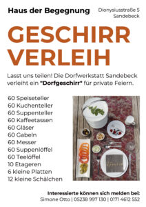 Das Plakat enthält folgende Informationen: GESCHIRRVERLEIH Lasst uns teilen! Die Dorfwerkstatt Sandebeck verleiht ein "Dorfgeschirr" für private Feiern: 60 Speiseteller 60 Kuchenteller 60 Suppenteller 60 Kaffeetassen 60 Gläser 60 Gabeln 60 Messer 60 Suppenlöffel 60 Teelöffel 10 Etageren 6 kleine Platten 12 kleine Schälchen Interessierte können sich melden bei: Simone Otto | 05238 997 130 | 0171 4612 552 Haus der Begegnung, Dionysiusstraße 5 Sandebeck